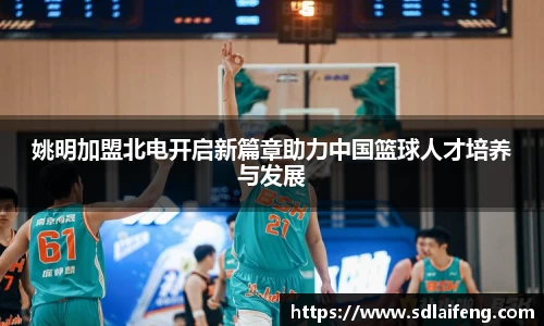 姚明加盟北电开启新篇章助力中国篮球人才培养与发展