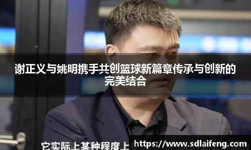 谢正义与姚明携手共创篮球新篇章传承与创新的完美结合