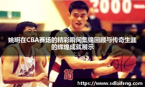 姚明在CBA赛场的精彩瞬间集锦回顾与传奇生涯的辉煌成就展示